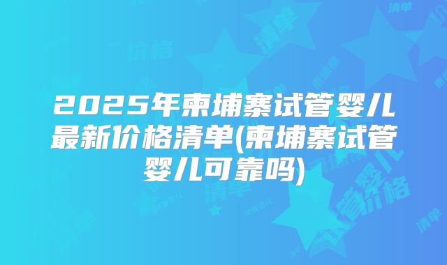 2025年柬埔寨试管婴儿最新价格清单(柬埔寨试管婴儿可靠吗)