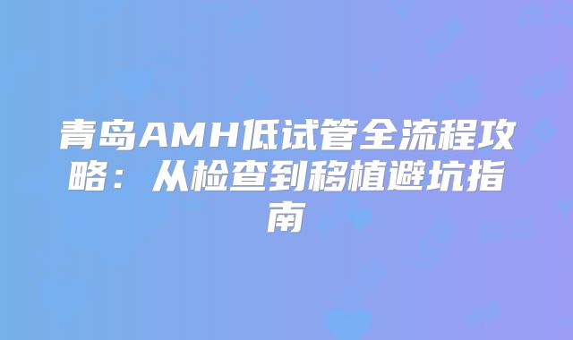 青岛AMH低试管全流程攻略：从检查到移植避坑指南