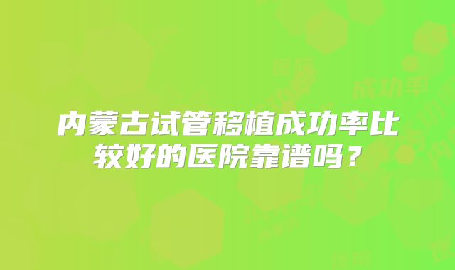 内蒙古试管移植成功率比较好的医院靠谱吗?