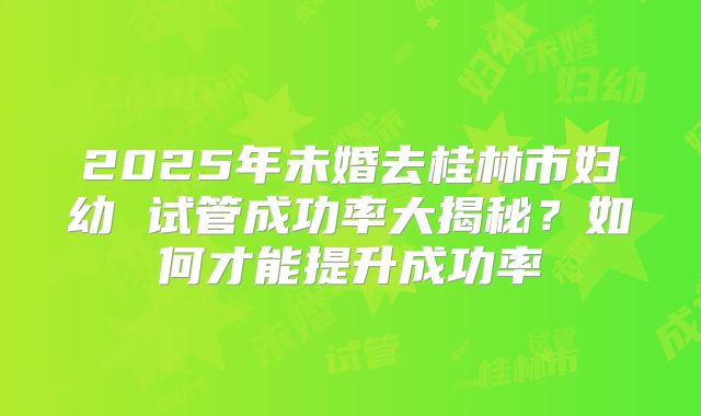 2025年未婚去桂林市妇幼 试管成功率大揭秘?如何才能提升成功率