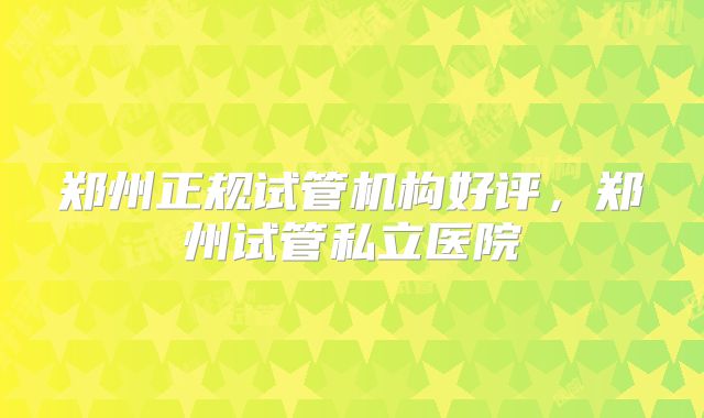 郑州正规试管机构好评，郑州试管私立医院