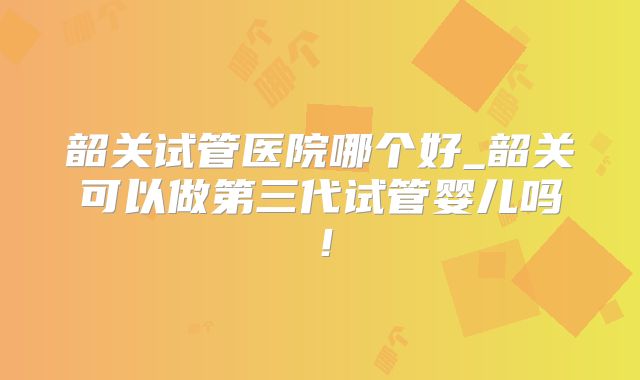 韶关试管医院哪个好_韶关可以做第三代试管婴儿吗！