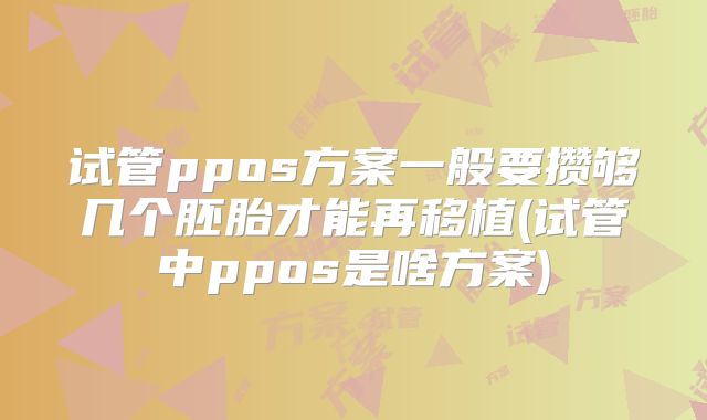 试管ppos方案一般要攒够几个胚胎才能再移植(试管中ppos是啥方案)