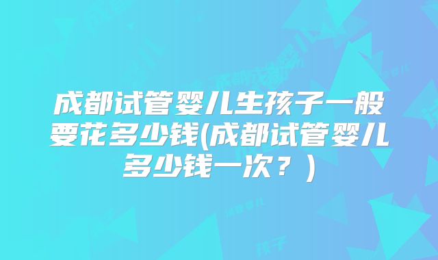 成都试管婴儿生孩子一般要花多少钱(成都试管婴儿多少钱一次？)