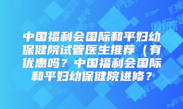 中国福利会国际和平妇幼保健院试管医生推荐（有优惠吗？中国福利会国际和平妇幼保健院进修？