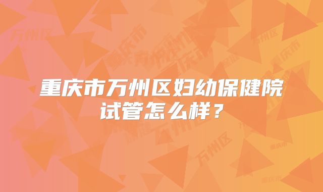 重庆市万州区妇幼保健院试管怎么样?