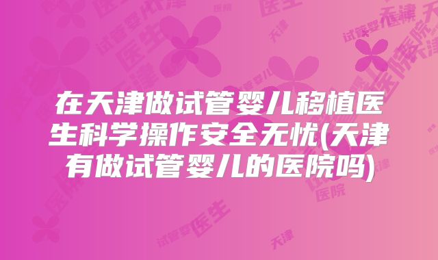 在天津做试管婴儿移植医生科学操作安全无忧(天津有做试管婴儿的医院吗)