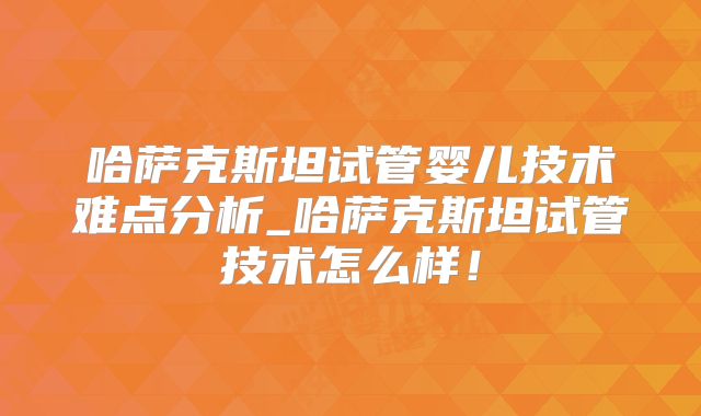 哈萨克斯坦试管婴儿技术难点分析_哈萨克斯坦试管技术怎么样！