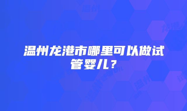 温州龙港市哪里可以做试管婴儿？