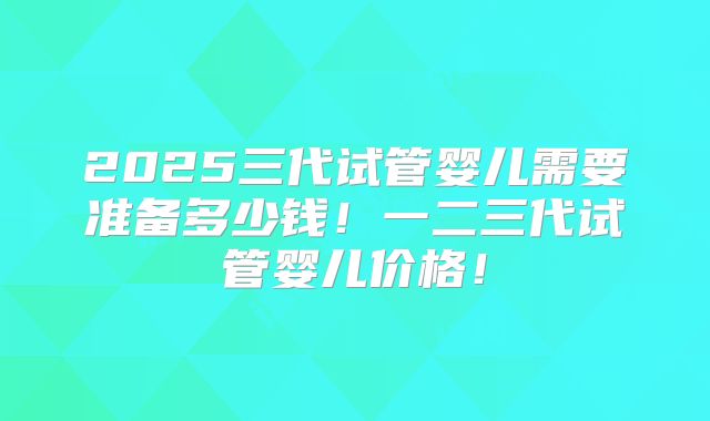 2025三代试管婴儿需要准备多少钱！一二三代试管婴儿价格！
