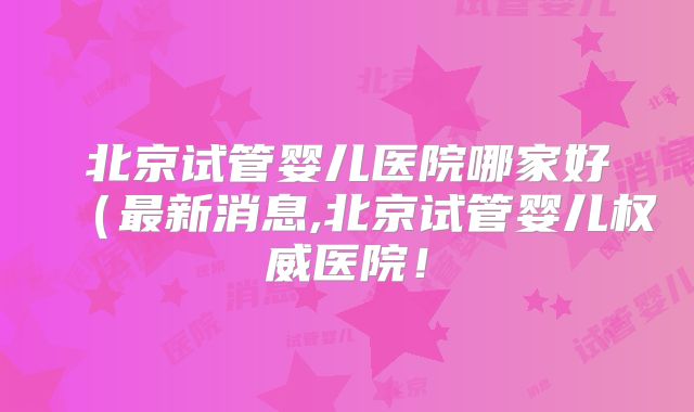 北京试管婴儿医院哪家好（最新消息,北京试管婴儿权威医院！