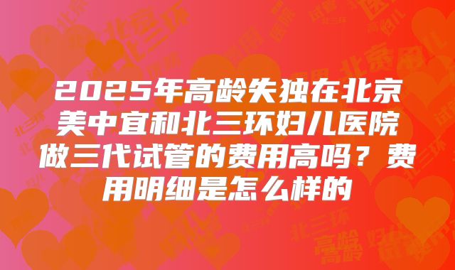 2025年高龄失独在北京美中宜和北三环妇儿医院做三代试管的费用高吗？费用明细是怎么样的