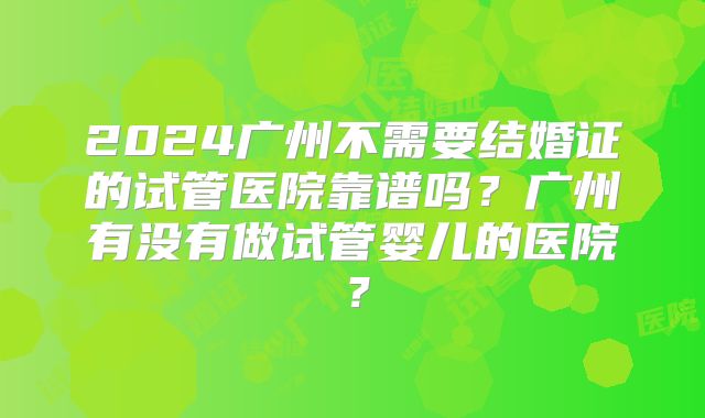 2024广州不需要结婚证的试管医院靠谱吗？广州有没有做试管婴儿的医院？