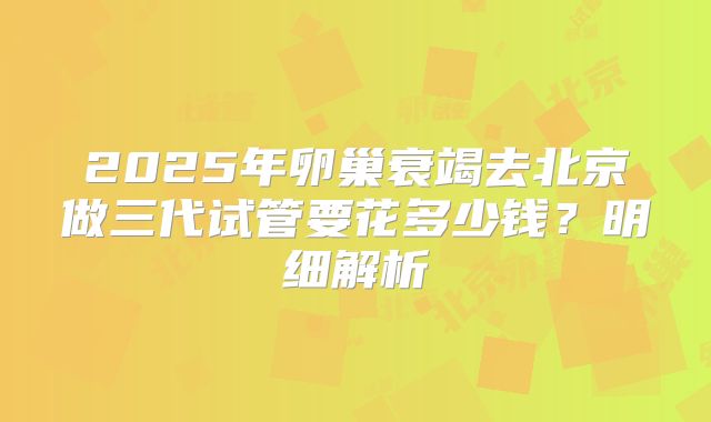 2025年卵巢衰竭去北京做三代试管要花多少钱？明细解析