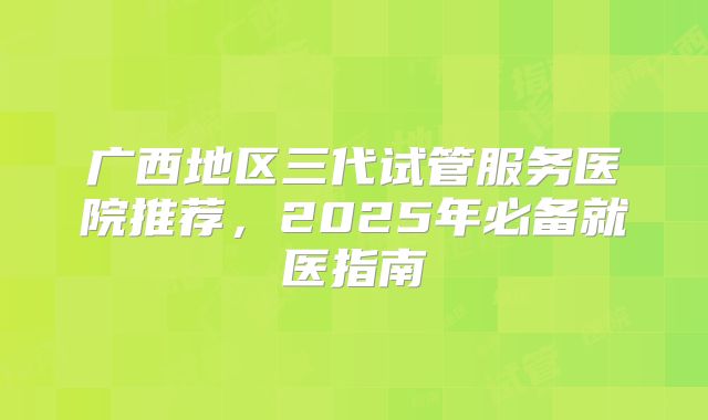 广西地区三代试管服务医院推荐,2025年必备就医指南