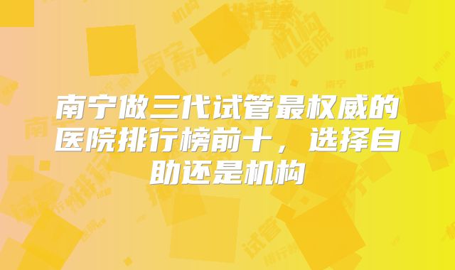 南宁做三代试管最权威的医院排行榜前十，选择自助还是机构