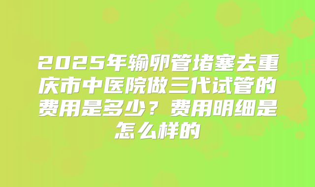 2025年输卵管堵塞去重庆市中医院做三代试管的费用是多少？费用明细是怎么样的