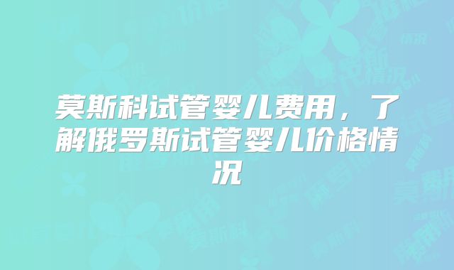 莫斯科试管婴儿费用，了解俄罗斯试管婴儿价格情况