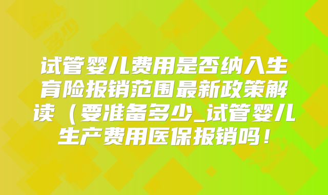 试管婴儿费用是否纳入生育险报销范围最新政策解读（要准备多少_试管婴儿生产费用医保报销吗！