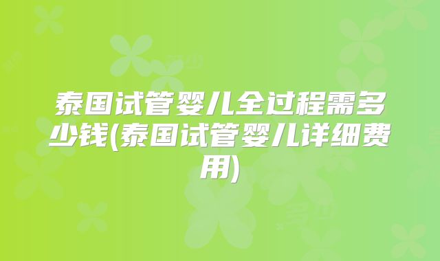 泰国试管婴儿全过程需多少钱(泰国试管婴儿详细费用)