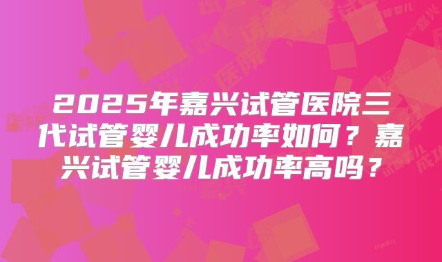 2025年嘉兴试管医院三代试管婴儿成功率如何？嘉兴试管婴儿成功率高吗？