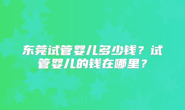 东莞试管婴儿多少钱？试管婴儿的钱在哪里？