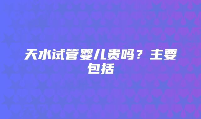 天水试管婴儿贵吗？主要包括
