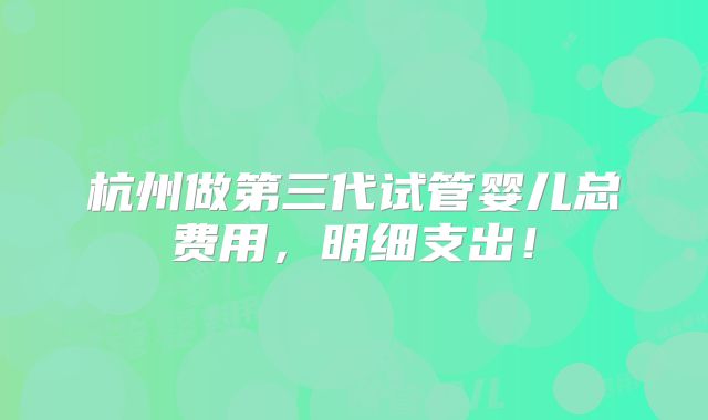 杭州做第三代试管婴儿总费用，明细支出！