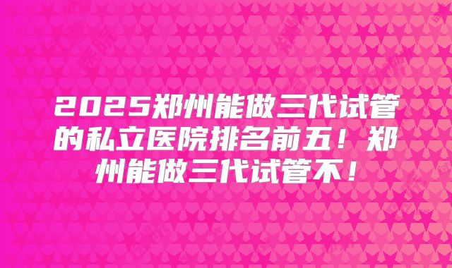 2025郑州能做三代试管的私立医院排名前五！郑州能做三代试管不！