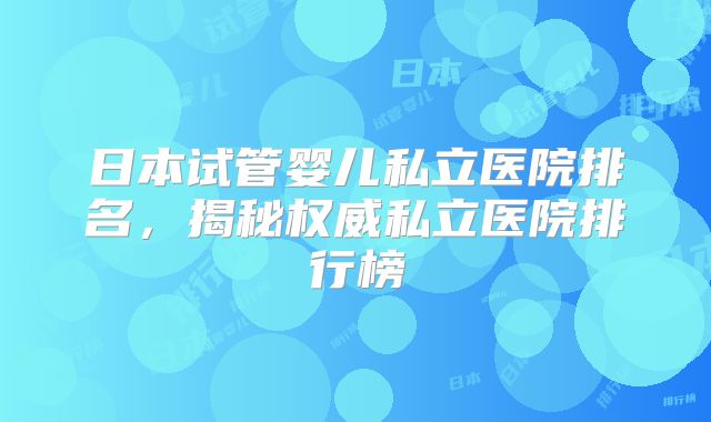 日本试管婴儿私立医院排名，揭秘权威私立医院排行榜
