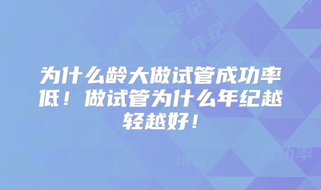 为什么龄大做试管成功率低！做试管为什么年纪越轻越好！