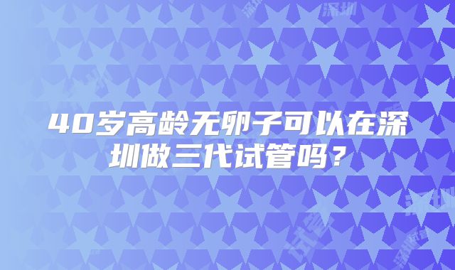 40岁高龄无卵子可以在深圳做三代试管吗？