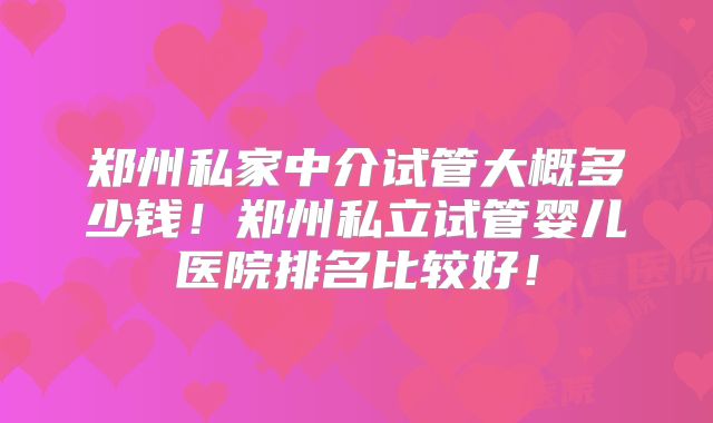 郑州私家中介试管大概多少钱!郑州私立试管婴儿医院排名比较好!