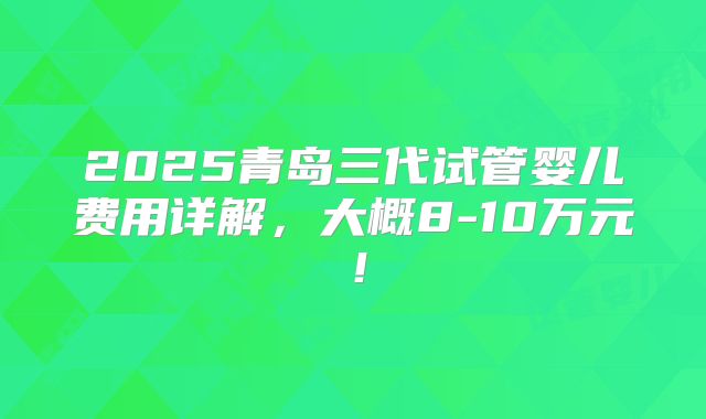 2025青岛三代试管婴儿费用详解,大概8-10万元!