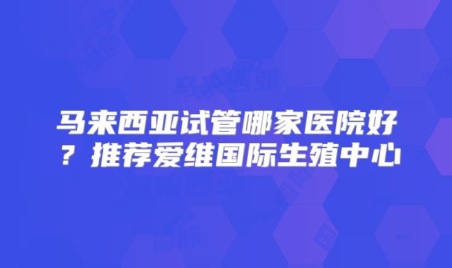马来西亚试管哪家医院好？推荐爱维国际生殖中心