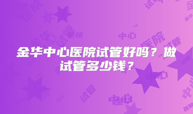 金华中心医院试管好吗？做试管多少钱？