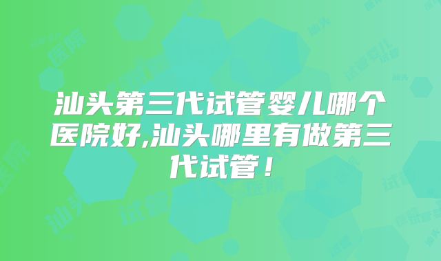 汕头第三代试管婴儿哪个医院好,汕头哪里有做第三代试管！