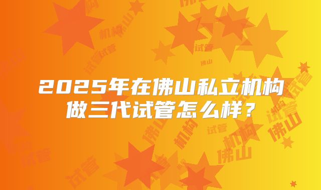 2025年在佛山私立机构做三代试管怎么样？
