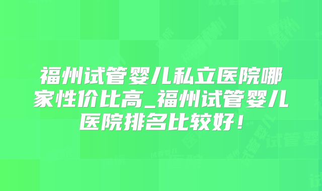 福州试管婴儿私立医院哪家性价比高_福州试管婴儿医院排名比较好！