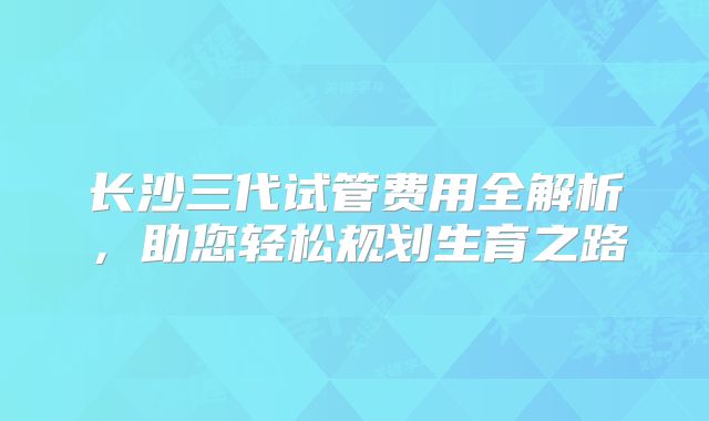 长沙三代试管费用全解析，助您轻松规划生育之路