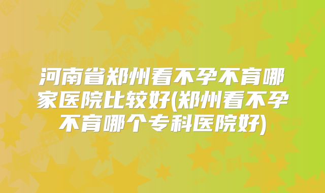 河南省郑州看不孕不育哪家医院比较好(郑州看不孕不育哪个专科医院好)