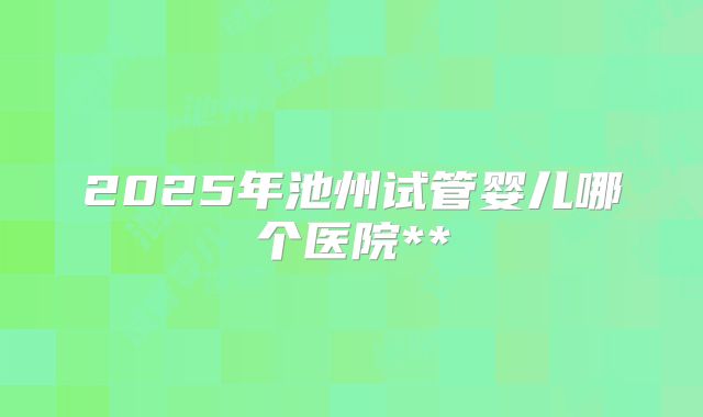 2025年池州试管婴儿哪个医院**