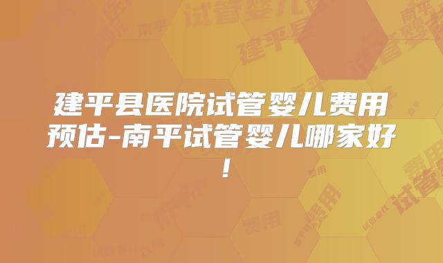 建平县医院试管婴儿费用预估-南平试管婴儿哪家好！