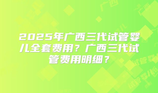 2025年广西三代试管婴儿全套费用?广西三代试管费用明细?