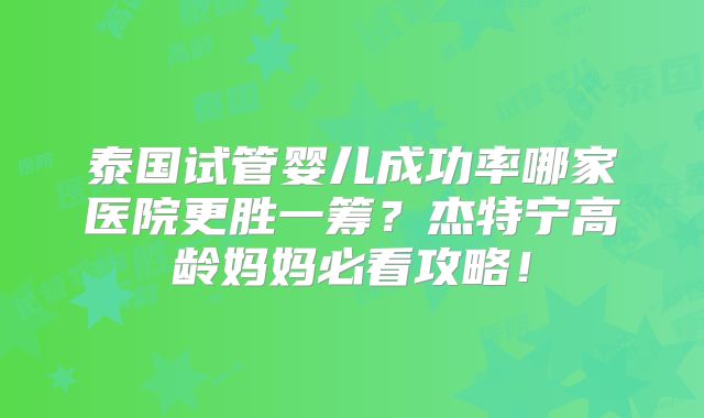 泰国试管婴儿成功率哪家医院更胜一筹？杰特宁高龄妈妈必看攻略！