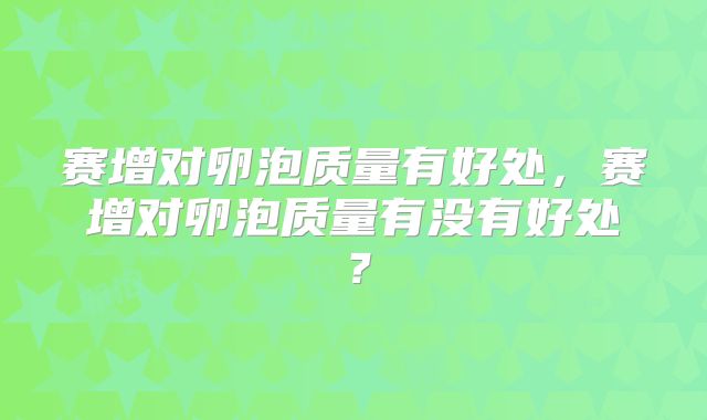 赛增对卵泡质量有好处，赛增对卵泡质量有没有好处？