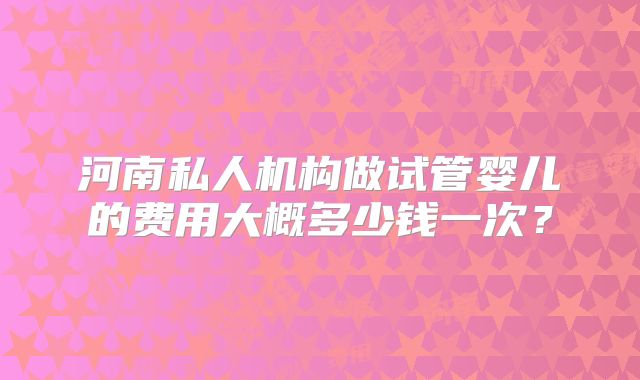 河南私人机构做试管婴儿的费用大概多少钱一次?