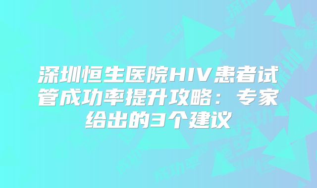 深圳恒生医院HIV患者试管成功率提升攻略：专家给出的3个建议