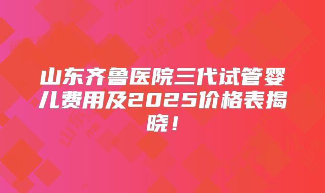 山东齐鲁医院三代试管婴儿费用及2025价格表揭晓!