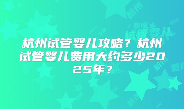 杭州试管婴儿攻略?杭州试管婴儿费用大约多少2025年?